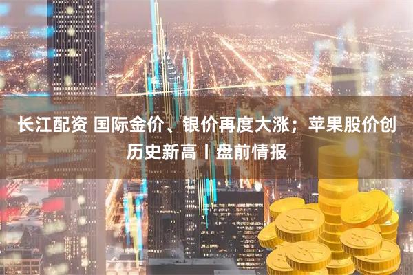 长江配资 国际金价、银价再度大涨；苹果股价创历史新高丨盘前情报