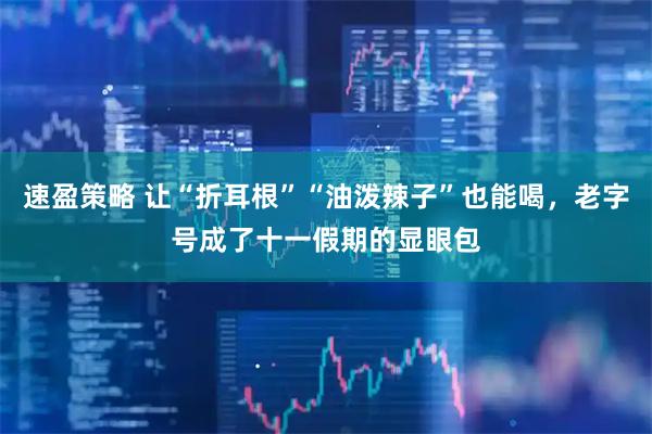 速盈策略 让“折耳根”“油泼辣子”也能喝，老字号成了十一假期的显眼包