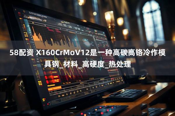 58配资 X160CrMoV12是一种高碳高铬冷作模具钢_材料_高硬度_热处理