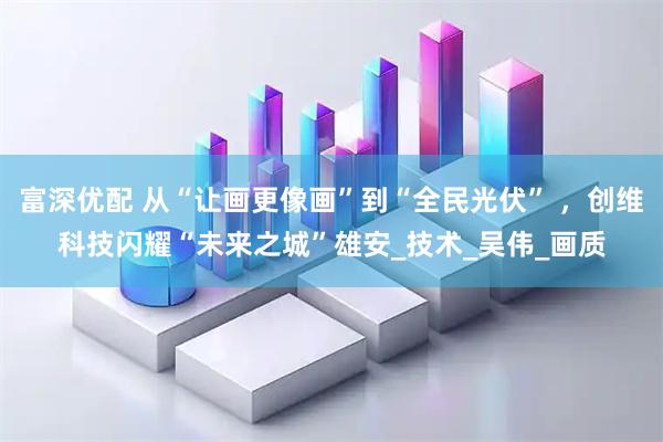 富深优配 从“让画更像画”到“全民光伏” ，创维科技闪耀“未来之城”雄安_技术_吴伟_画质