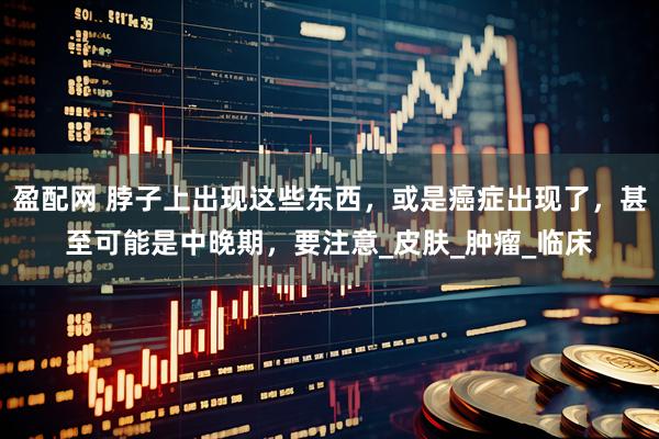 盈配网 脖子上出现这些东西，或是癌症出现了，甚至可能是中晚期，要注意_皮肤_肿瘤_临床