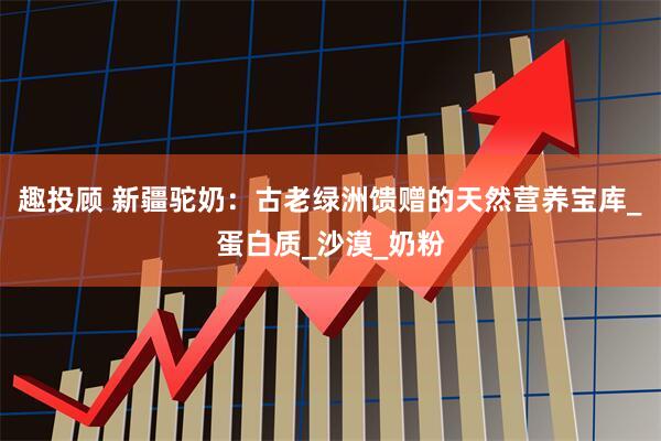 趣投顾 新疆驼奶：古老绿洲馈赠的天然营养宝库_蛋白质_沙漠_奶粉