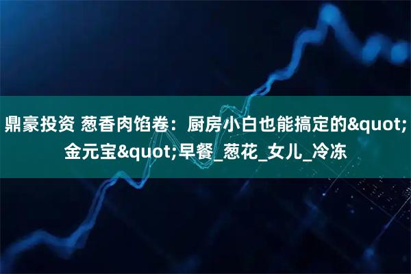 鼎豪投资 葱香肉馅卷：厨房小白也能搞定的"金元宝"早餐_葱花_女儿_冷冻