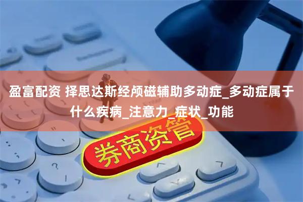 盈富配资 择思达斯经颅磁辅助多动症_多动症属于什么疾病_注意力_症状_功能