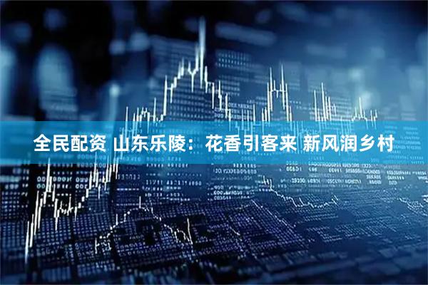 全民配资 山东乐陵：花香引客来 新风润乡村