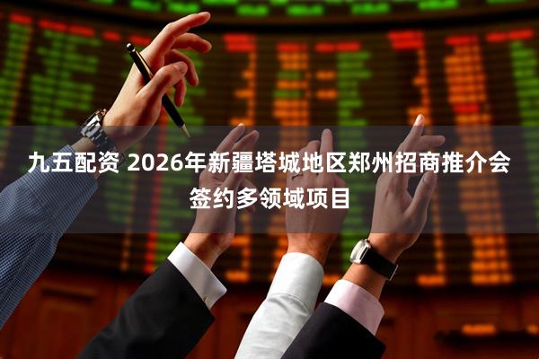 九五配资 2026年新疆塔城地区郑州招商推介会签约多领域项目