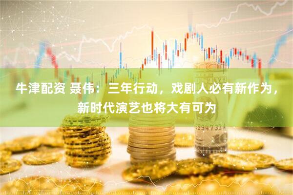 牛津配资 聂伟：三年行动，戏剧人必有新作为，新时代演艺也将大有可为