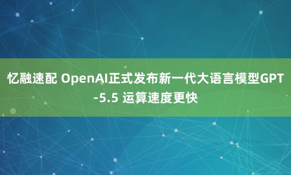 忆融速配 OpenAI正式发布新一代大语言模型GPT-5.5 运算速度更快