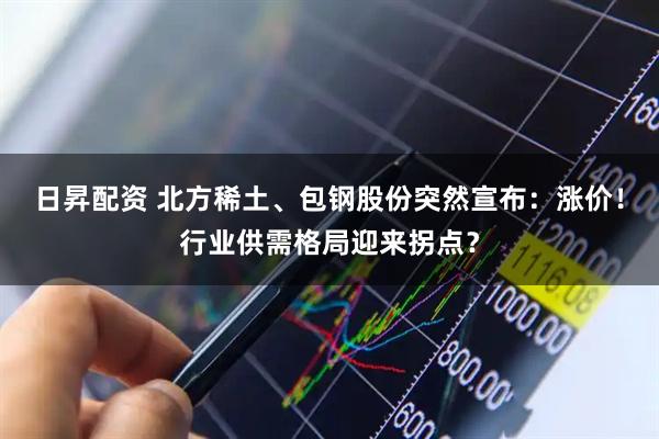 日昇配资 北方稀土、包钢股份突然宣布：涨价！行业供需格局迎来拐点？