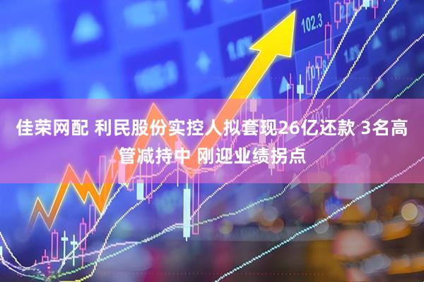 佳荣网配 利民股份实控人拟套现26亿还款 3名高管减持中 刚迎业绩拐点
