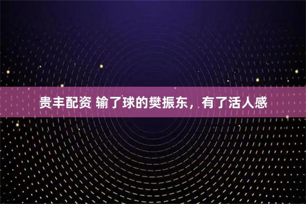 贵丰配资 输了球的樊振东，有了活人感