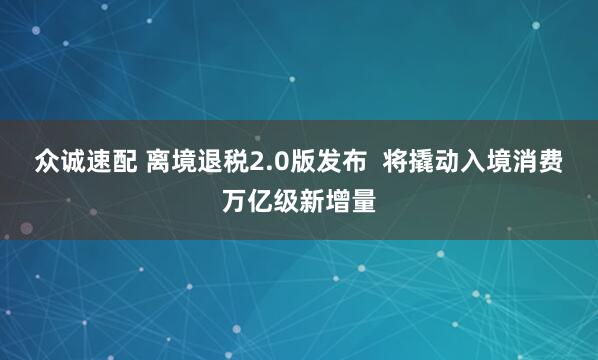 众诚速配 离境退税2.0版发布  将撬动入境消费万亿级新增量
