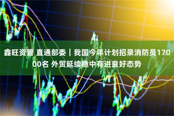 鑫旺资管 直通部委｜我国今年计划招录消防员17000名 外贸延续稳中有进良好态势