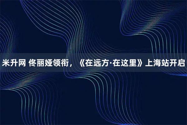 米升网 佟丽娅领衔，《在远方·在这里》上海站开启