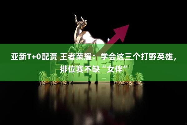 亚新T+0配资 王者荣耀：学会这三个打野英雄，排位赛不缺“女伴”