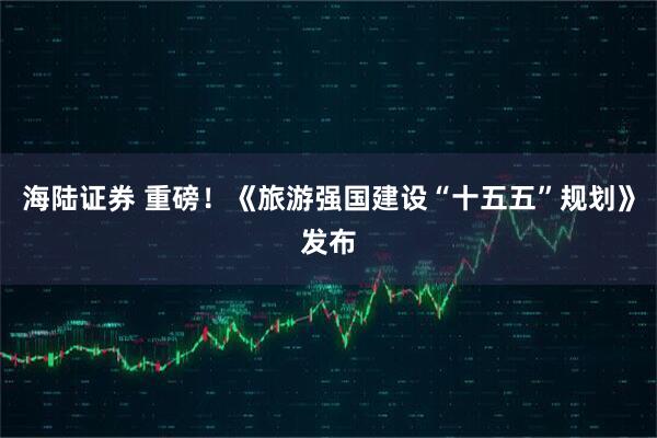 海陆证券 重磅！《旅游强国建设“十五五”规划》发布