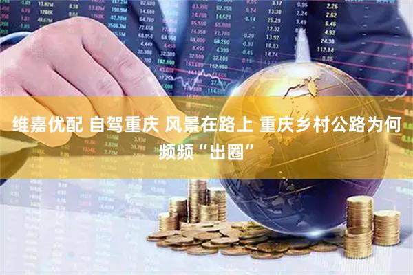 维嘉优配 自驾重庆 风景在路上 重庆乡村公路为何频频“出圈”