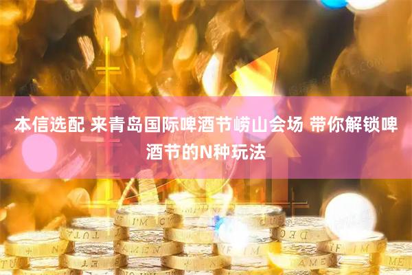 本信选配 来青岛国际啤酒节崂山会场 带你解锁啤酒节的N种玩法