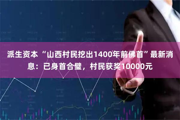 派生资本 “山西村民挖出1400年前佛首”最新消息：已身首合璧，村民获奖10000元